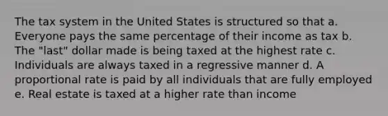 The tax system in the United States is structured so that a.​ Everyone pays the same percentage of their income as tax b. The "last" dollar made is being taxed at the highest rate c.​ Individuals are always taxed in a regressive manner d.​ A proportional rate is paid by all individuals that are fully employed e.​ Real estate is taxed at a higher rate than income