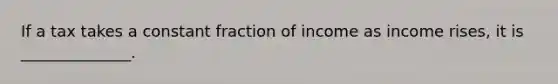 If a tax takes a constant fraction of income as income rises, it is ______________.