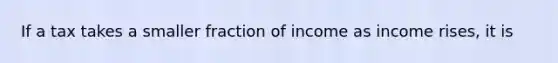 If a tax takes a smaller fraction of income as income rises, it is