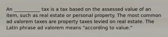 An ___________ tax is a tax based on the assessed value of an item, such as real estate or personal property. The most common ad valorem taxes are property taxes levied on real estate. The Latin phrase ad valorem means "according to value."