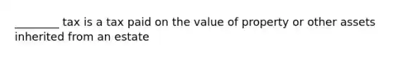 ________ tax is a tax paid on the value of property or other assets inherited from an estate