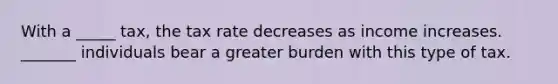 With a _____ tax, the tax rate decreases as income increases. _______ individuals bear a greater burden with this type of tax.