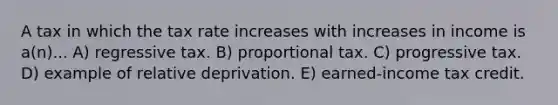 A tax in which the tax rate increases with increases in income is a(n)... A) regressive tax. B) proportional tax. C) progressive tax. D) example of relative deprivation. E) earned-income tax credit.