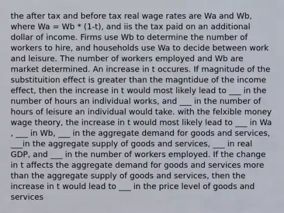 the after tax and before tax real wage rates are Wa and Wb, where Wa = Wb * (1-t), and iis the tax paid on an additional dollar of income. Firms use Wb to determine the number of workers to hire, and households use Wa to decide between work and leisure. The number of workers employed and Wb are market determined. An increase in t occures. If magnitude of the substituition effect is greater than the magntidue of the income effect, then the increase in t would most likely lead to ___ in the number of hours an individual works, and ___ in the number of hours of leisure an individual would take. with the felxible money wage theory, the increase in t would most likely lead to ___ in Wa , ___ in Wb, ___ in the aggregate demand for goods and services, ___in the aggregate supply of goods and services, ___ in real GDP, and ___ in the number of workers employed. If the change in t affects the aggregate demand for goods and services more than the aggregate supply of goods and services, then the increase in t would lead to ___ in the price level of goods and services