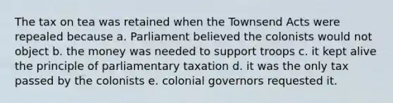 The tax on tea was retained when the Townsend Acts were repealed because a. Parliament believed the colonists would not object b. the money was needed to support troops c. it kept alive the principle of parliamentary taxation d. it was the only tax passed by the colonists e. colonial governors requested it.