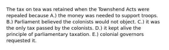 The tax on tea was retained when the Townshend Acts were repealed because A.) the money was needed to support troops. B.) Parliament believed the colonists would not object. C.) it was the only tax passed by the colonists. D.) it kept alive the principle of parliamentary taxation. E.) colonial governors requested it.