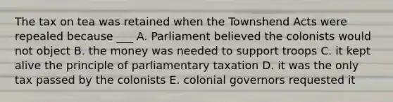 The tax on tea was retained when the Townshend Acts were repealed because ___ A. Parliament believed the colonists would not object B. the money was needed to support troops C. it kept alive the principle of parliamentary taxation D. it was the only tax passed by the colonists E. colonial governors requested it