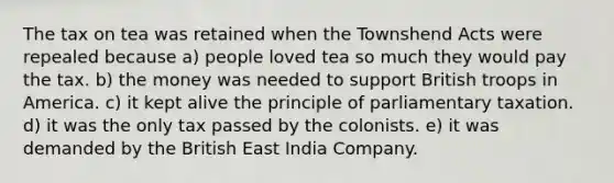 The tax on tea was retained when the Townshend Acts were repealed because a) people loved tea so much they would pay the tax. b) the money was needed to support British troops in America. c) it kept alive the principle of parliamentary taxation. d) it was the only tax passed by the colonists. e) it was demanded by the British East India Company.