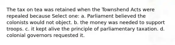 The tax on tea was retained when the Townshend Acts were repealed because Select one: a. Parliament believed the colonists would not object. b. the money was needed to support troops. c. it kept alive the principle of parliamentary taxation. d. colonial governors requested it.