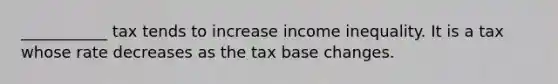 ___________ tax tends to increase income inequality. It is a tax whose rate decreases as the tax base changes.