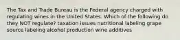 The Tax and Trade Bureau is the Federal agency charged with regulating wines in the United States. Which of the following do they NOT regulate? taxation issues nutritional labeling grape source labeling alcohol production wine additives