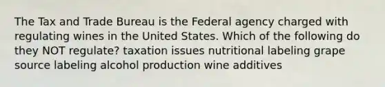 The Tax and Trade Bureau is the Federal agency charged with regulating wines in the United States. Which of the following do they NOT regulate? taxation issues nutritional labeling grape source labeling alcohol production wine additives