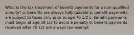 What is the tax treatment of benefit payments for a non-qualified annuity? a. benefits are always fully taxable b. benefit payments are subject to taxes only prior to age 70 1/2 c. benefit payments must begin at age 59 1/2 to avoid a penalty d. benefit payments received after 70 1/2 are always tax-exempt