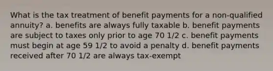 What is the tax treatment of benefit payments for a non-qualified annuity? a. benefits are always fully taxable b. benefit payments are subject to taxes only prior to age 70 1/2 c. benefit payments must begin at age 59 1/2 to avoid a penalty d. benefit payments received after 70 1/2 are always tax-exempt