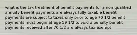 what is the tax treatment of benefit payments for a non-qualified annuity benefit payments are always fully taxable benefit payments are subject to taxes only prior to age 70 1/2 benefit payments must begin at age 59 1/2 to void a penalty benefit payments received after 70 1/2 are always tax-exempt