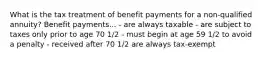 What is the tax treatment of benefit payments for a non-qualified annuity? Benefit payments... - are always taxable - are subject to taxes only prior to age 70 1/2 - must begin at age 59 1/2 to avoid a penalty - received after 70 1/2 are always tax-exempt