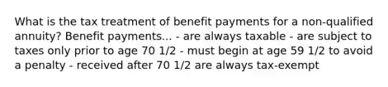 What is the tax treatment of benefit payments for a non-qualified annuity? Benefit payments... - are always taxable - are subject to taxes only prior to age 70 1/2 - must begin at age 59 1/2 to avoid a penalty - received after 70 1/2 are always tax-exempt