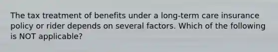 The tax treatment of benefits under a long-term care insurance policy or rider depends on several factors. Which of the following is NOT applicable?