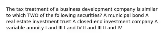 The tax treatment of a business development company is similar to which TWO of the following securities? A municipal bond A real estate investment trust A closed-end investment company A variable annuity I and III I and IV II and III II and IV