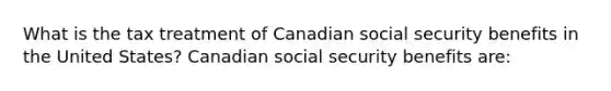 What is the tax treatment of Canadian social security benefits in the United States? Canadian social security benefits are: