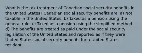 What is the tax treatment of Canadian social security benefits in the United States? Canadian social security benefits are: a) Not taxable in the United States. b) Taxed as a pension using the general rule. c) Taxed as a pension using the simplified method. d) The benefits are treated as paid under the social security legislation of the United States and reported as if they were United States social security benefits for a United States resident.