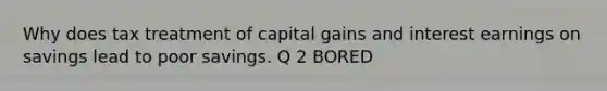 Why does tax treatment of capital gains and interest earnings on savings lead to poor savings. Q 2 BORED