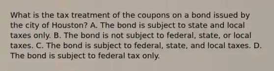 What is the tax treatment of the coupons on a bond issued by the city of​ Houston? A. The bond is subject to state and local taxes only. B. The bond is not subject to​ federal, state, or local taxes. C. The bond is subject to​ federal, state, and local taxes. D. The bond is subject to federal tax only.