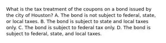 What is the tax treatment of the coupons on a bond issued by the city of​ Houston? A. The bond is not subject to​ federal, state, or local taxes. B. The bond is subject to state and local taxes only. C. The bond is subject to federal tax only. D. The bond is subject to​ federal, state, and local taxes.