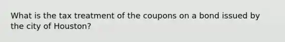 What is the tax treatment of the coupons on a bond issued by the city of​ Houston?