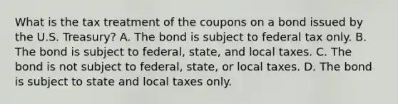 What is the tax treatment of the coupons on a bond issued by the U.S.​ Treasury? A. The bond is subject to federal tax only. B. The bond is subject to​ federal, state, and local taxes. C. The bond is not subject to​ federal, state, or local taxes. D. The bond is subject to state and local taxes only.