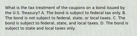 What is the tax treatment of the coupons on a bond issued by the U.S.​ Treasury? A. The bond is subject to federal tax only. B. The bond is not subject to​ federal, state, or local taxes. C. The bond is subject to​ federal, state, and local taxes. D. The bond is subject to state and local taxes only.