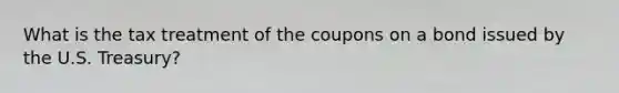 What is the tax treatment of the coupons on a bond issued by the U.S.​ Treasury?