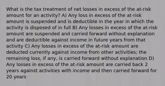 What is the tax treatment of net losses in excess of the at-risk amount for an activity? A) Any loss in excess of the at-risk amount is suspended and is deductible in the year in which the activity is disposed of in full B) Any losses in excess of the at-risk amount are suspended and carried forward without explanation and are deductible against income in future years from that activity C) Any losses in excess of the at-risk amount are deducted currently against income from other activities; the remaining loss, if any, is carried forward without explanation D) Any losses in excess of the at-risk amount are carried back 2 years against activities with income and then carried forward for 20 years