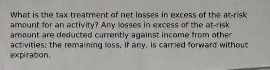 What is the tax treatment of net losses in excess of the at-risk amount for an activity? Any losses in excess of the at-risk amount are deducted currently against income from other activities; the remaining loss, if any, is carried forward without expiration.