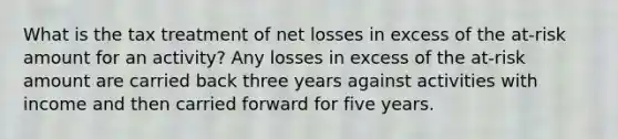 What is the tax treatment of net losses in excess of the at-risk amount for an activity? Any losses in excess of the at-risk amount are carried back three years against activities with income and then carried forward for five years.