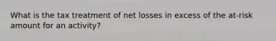 What is the tax treatment of net losses in excess of the at-risk amount for an activity?