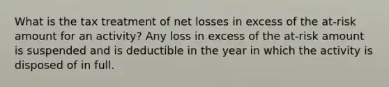 What is the tax treatment of net losses in excess of the at-risk amount for an activity? Any loss in excess of the at-risk amount is suspended and is deductible in the year in which the activity is disposed of in full.