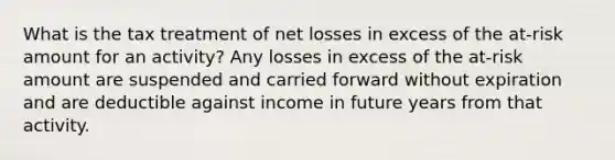 What is the tax treatment of net losses in excess of the at-risk amount for an activity? Any losses in excess of the at-risk amount are suspended and carried forward without expiration and are deductible against income in future years from that activity.