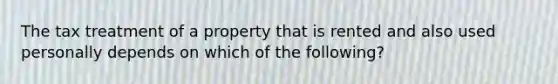 The tax treatment of a property that is rented and also used personally depends on which of the following?