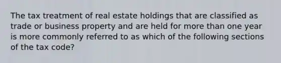 The tax treatment of real estate holdings that are classified as trade or business property and are held for more than one year is more commonly referred to as which of the following sections of the tax code?