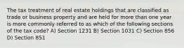 The tax treatment of real estate holdings that are classified as trade or business property and are held for more than one year is more commonly referred to as which of the following sections of the tax code? A) Section 1231 B) Section 1031 C) Section 856 D) Section 851