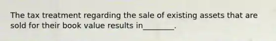 The tax treatment regarding the sale of existing assets that are sold for their book value results in________.