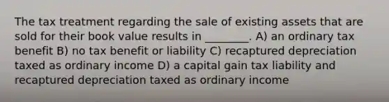 The tax treatment regarding the sale of existing assets that are sold for their book value results in ________. A) an ordinary tax benefit B) no tax benefit or liability C) recaptured depreciation taxed as ordinary income D) a capital gain tax liability and recaptured depreciation taxed as ordinary income