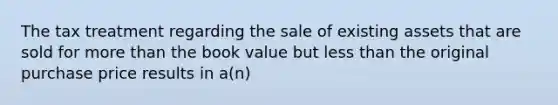 The tax treatment regarding the sale of existing assets that are sold for more than the book value but less than the original purchase price results in a(n)