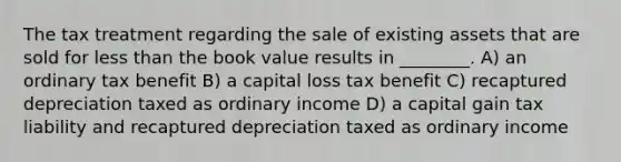 The tax treatment regarding the sale of existing assets that are sold for less than the book value results in ________. A) an ordinary tax benefit B) a capital loss tax benefit C) recaptured depreciation taxed as ordinary income D) a capital gain tax liability and recaptured depreciation taxed as ordinary income