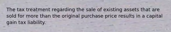 The tax treatment regarding the sale of existing assets that are sold for more than the original purchase price results in a capital gain tax liability.