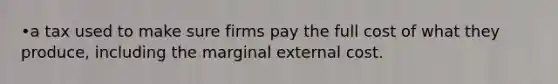 •a tax used to make sure firms pay the full cost of what they produce, including the marginal external cost.