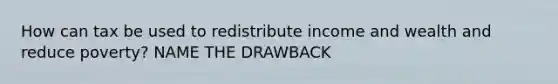 How can tax be used to redistribute income and wealth and reduce poverty? NAME THE DRAWBACK