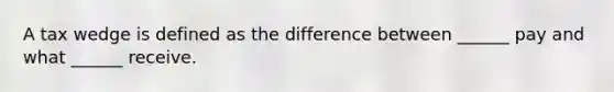 A tax wedge is defined as the difference between ______ pay and what ______ receive.