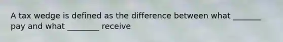 A tax wedge is defined as the difference between what _______ pay and what ________ receive